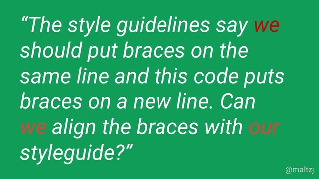 @maltzj
“The style guidelines say we
should put braces on the
same line and this code puts
braces on a new line. Can
we align the braces with our
styleguide?”
