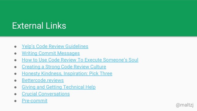 @maltzj
External Links
● Yelp’s Code Review Guidelines
● Writing Commit Messages
● How to Use Code Review To Execute Someone’s Soul
● Creating a Strong Code Review Culture
● Honesty Kindness, Inspiration: Pick Three
● Bettercode.reviews
● Giving and Getting Technical Help
● Crucial Conversations
● Pre-commit
