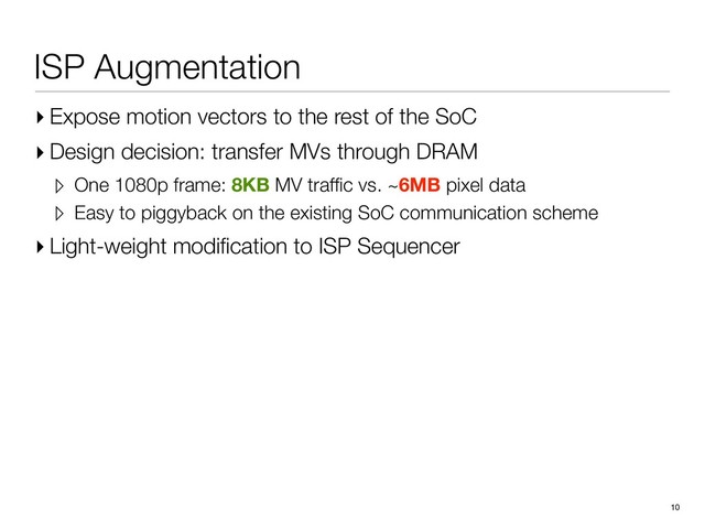 ISP Augmentation
▸ Expose motion vectors to the rest of the SoC
▸ Design decision: transfer MVs through DRAM
▹ One 1080p frame: 8KB MV trafﬁc vs. ~6MB pixel data
▹ Easy to piggyback on the existing SoC communication scheme
▸ Light-weight modiﬁcation to ISP Sequencer
10

