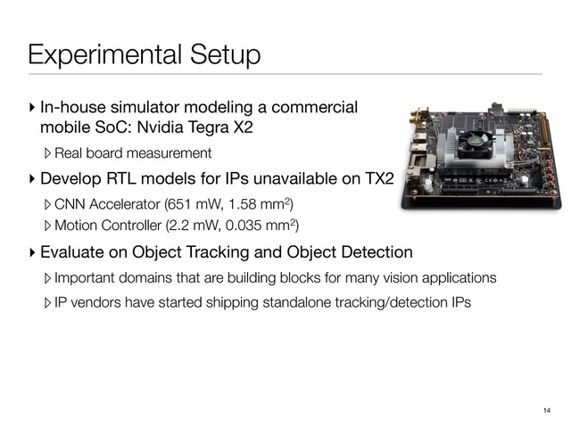 Experimental Setup
▸ In-house simulator modeling a commercial
mobile SoC: Nvidia Tegra X2

▹ Real board measurement
▸ Develop RTL models for IPs unavailable on TX2

▹ CNN Accelerator (651 mW, 1.58 mm2)
▹ Motion Controller (2.2 mW, 0.035 mm2)
14
▸ Evaluate on Object Tracking and Object Detection

▹Important domains that are building blocks for many vision applications
▹IP vendors have started shipping standalone tracking/detection IPs
