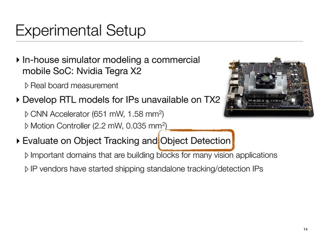 Experimental Setup
▸ In-house simulator modeling a commercial
mobile SoC: Nvidia Tegra X2

▹ Real board measurement
▸ Develop RTL models for IPs unavailable on TX2

▹ CNN Accelerator (651 mW, 1.58 mm2)
▹ Motion Controller (2.2 mW, 0.035 mm2)
14
▸ Evaluate on Object Tracking and Object Detection

▹Important domains that are building blocks for many vision applications
▹IP vendors have started shipping standalone tracking/detection IPs
