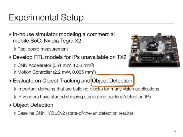 Experimental Setup
▸ In-house simulator modeling a commercial
mobile SoC: Nvidia Tegra X2

▹ Real board measurement
▸ Develop RTL models for IPs unavailable on TX2

▹ CNN Accelerator (651 mW, 1.58 mm2)
▹ Motion Controller (2.2 mW, 0.035 mm2)
14
▸ Evaluate on Object Tracking and Object Detection

▹Important domains that are building blocks for many vision applications
▹IP vendors have started shipping standalone tracking/detection IPs
▸ Object Detection

▹Baseline CNN: YOLOv2 (state-of-the-art detection results)
