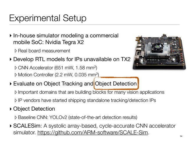 Experimental Setup
▸ In-house simulator modeling a commercial
mobile SoC: Nvidia Tegra X2

▹ Real board measurement
▸ Develop RTL models for IPs unavailable on TX2

▹ CNN Accelerator (651 mW, 1.58 mm2)
▹ Motion Controller (2.2 mW, 0.035 mm2)
14
▸ Evaluate on Object Tracking and Object Detection

▹Important domains that are building blocks for many vision applications
▹IP vendors have started shipping standalone tracking/detection IPs
▸ Object Detection

▹Baseline CNN: YOLOv2 (state-of-the-art detection results)
▸ SCALESim: A systolic array-based, cycle-accurate CNN accelerator
simulator. https://github.com/ARM-software/SCALE-Sim.
