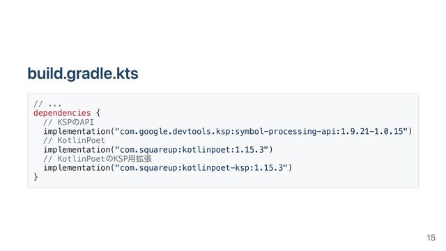 build.gradle.kts
// ...
dependencies {
// KSP
のAPI
implementation("com.google.devtools.ksp:symbol-processing-api:1.9.21-1.0.15")
// KotlinPoet
implementation("com.squareup:kotlinpoet:1.15.3")
// KotlinPoet
のKSP
用拡張
implementation("com.squareup:kotlinpoet-ksp:1.15.3")
}
15
