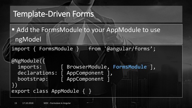 Template-Driven Forms
17.10.2018 WDC - Formulare in Angular
15
import { FormsModule } from '@angular/forms’;
@NgModule({
imports: [ BrowserModule, FormsModule ],
declarations: [ AppComponent ],
bootstrap: [ AppComponent ]
})
export class AppModule { }
▪ Add the FormsModule to your AppModule to use
ngModel
