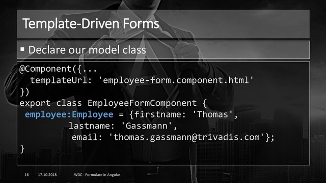 Template-Driven Forms
17.10.2018 WDC - Formulare in Angular
16
@Component({...
templateUrl: 'employee-form.component.html'
})
export class EmployeeFormComponent {
employee:Employee = {firstname: 'Thomas',
lastname: 'Gassmann',
email: 'thomas.gassmann@trivadis.com'};
}
▪ Declare our model class
