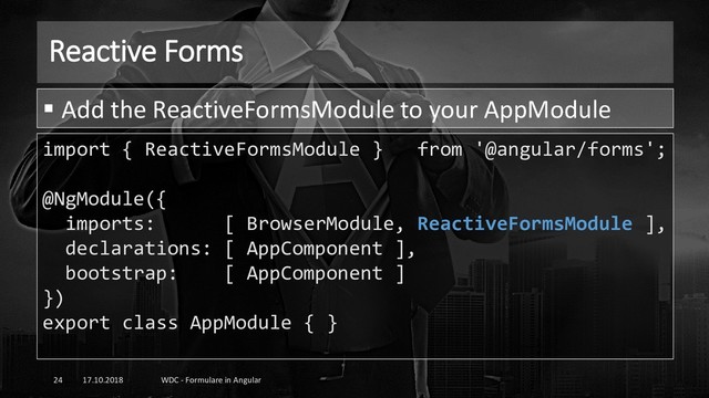 Reactive Forms
17.10.2018 WDC - Formulare in Angular
24
import { ReactiveFormsModule } from '@angular/forms';
@NgModule({
imports: [ BrowserModule, ReactiveFormsModule ],
declarations: [ AppComponent ],
bootstrap: [ AppComponent ]
})
export class AppModule { }
▪ Add the ReactiveFormsModule to your AppModule
