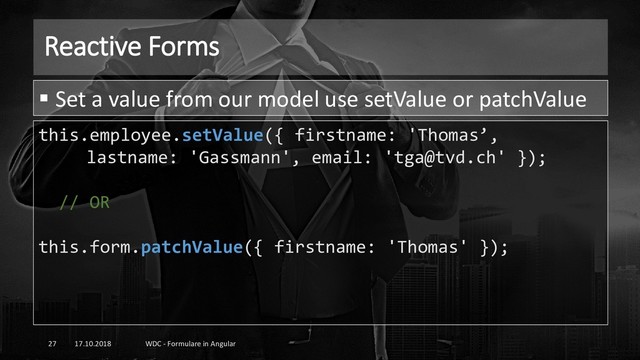 Reactive Forms
17.10.2018 WDC - Formulare in Angular
27
this.employee.setValue({ firstname: 'Thomas’,
lastname: 'Gassmann', email: 'tga@tvd.ch' });
// OR
this.form.patchValue({ firstname: 'Thomas' });
▪ Set a value from our model use setValue or patchValue
