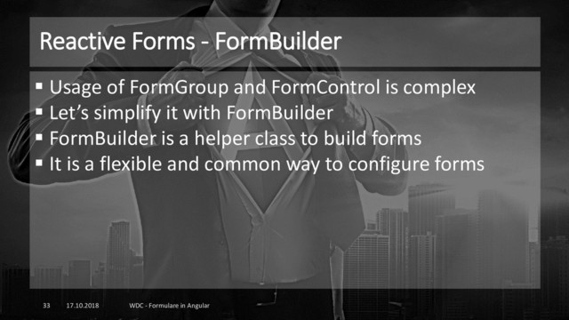 Reactive Forms - FormBuilder
17.10.2018 WDC - Formulare in Angular
33
▪ Usage of FormGroup and FormControl is complex
▪ Let’s simplify it with FormBuilder
▪ FormBuilder is a helper class to build forms
▪ It is a flexible and common way to configure forms
