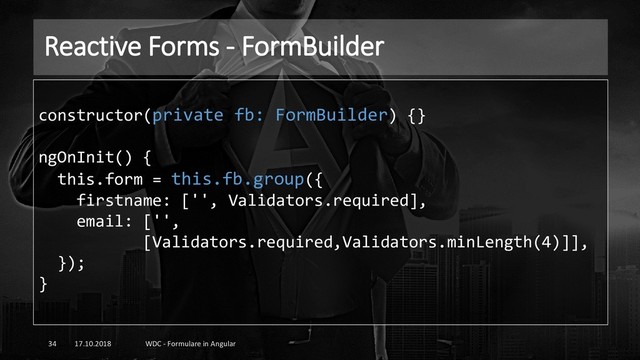 Reactive Forms - FormBuilder
17.10.2018 WDC - Formulare in Angular
34
constructor(private fb: FormBuilder) {}
ngOnInit() {
this.form = this.fb.group({
firstname: ['', Validators.required],
email: ['',
[Validators.required,Validators.minLength(4)]],
});
}
