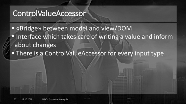 ControlValueAccessor
17.10.2018 WDC - Formulare in Angular
37
▪ «Bridge» between model and view/DOM
▪ Interface which takes care of writing a value and inform
about changes
▪ There is a ControlValueAccessor for every input type
