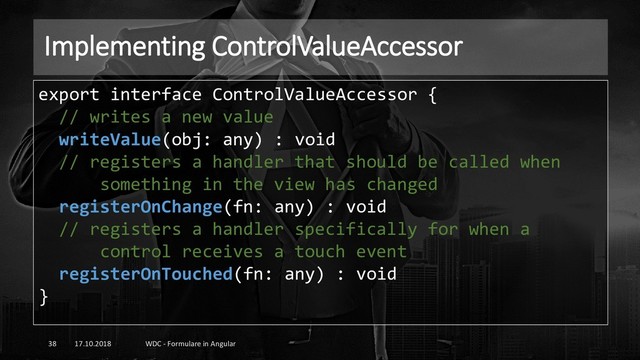 Implementing ControlValueAccessor
17.10.2018 WDC - Formulare in Angular
38
export interface ControlValueAccessor {
// writes a new value
writeValue(obj: any) : void
// registers a handler that should be called when
something in the view has changed
registerOnChange(fn: any) : void
// registers a handler specifically for when a
control receives a touch event
registerOnTouched(fn: any) : void
}
