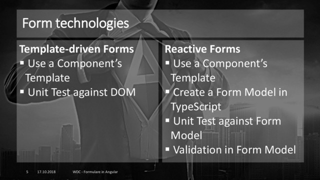 Form technologies
17.10.2018 WDC - Formulare in Angular
5
Template-driven Forms
▪ Use a Component’s
Template
▪ Unit Test against DOM
Reactive Forms
▪ Use a Component’s
Template
▪ Create a Form Model in
TypeScript
▪ Unit Test against Form
Model
▪ Validation in Form Model
