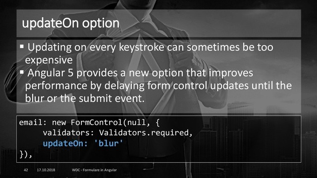 updateOn option
17.10.2018 WDC - Formulare in Angular
42
▪ Updating on every keystroke can sometimes be too
expensive
▪ Angular 5 provides a new option that improves
performance by delaying form control updates until the
blur or the submit event.
email: new FormControl(null, {
validators: Validators.required,
updateOn: 'blur'
}),
