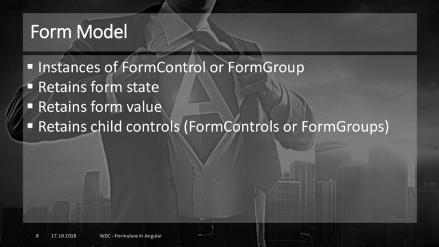 Form Model
17.10.2018 WDC - Formulare in Angular
8
▪ Instances of FormControl or FormGroup
▪ Retains form state
▪ Retains form value
▪ Retains child controls (FormControls or FormGroups)
