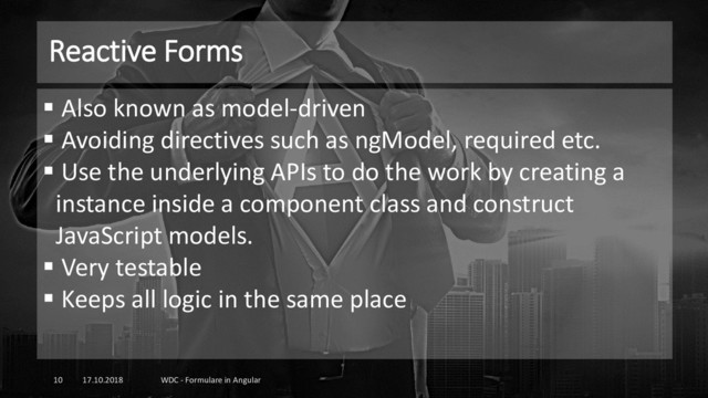 Reactive Forms
17.10.2018 WDC - Formulare in Angular
10
▪ Also known as model-driven
▪ Avoiding directives such as ngModel, required etc.
▪ Use the underlying APIs to do the work by creating a
instance inside a component class and construct
JavaScript models.
▪ Very testable
▪ Keeps all logic in the same place
