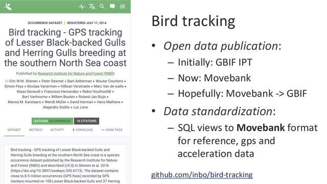 Bird tracking
•  Open data publication:
–  Initially: GBIF IPT
–  Now: Movebank
–  Hopefully: Movebank -> GBIF
•  Data standardization:
–  SQL views to Movebank format
for reference, gps and
acceleration data
github.com/inbo/bird-tracking
