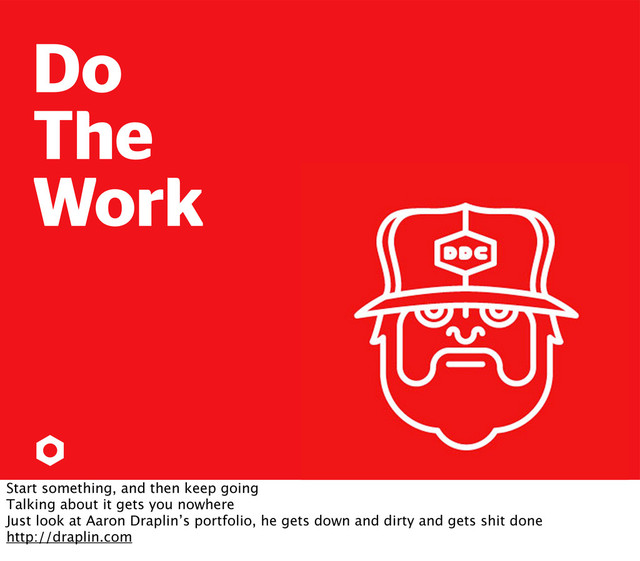 Do
The
Work
Start something, and then keep going
Talking about it gets you nowhere
Just look at Aaron Draplin’s portfolio, he gets down and dirty and gets shit done
http://draplin.com
