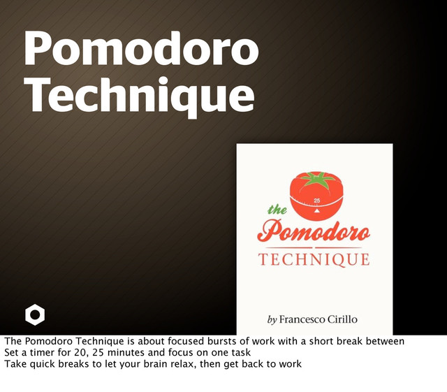 Pomodoro
Technique
The Pomodoro Technique is about focused bursts of work with a short break between
Set a timer for 20, 25 minutes and focus on one task
Take quick breaks to let your brain relax, then get back to work
