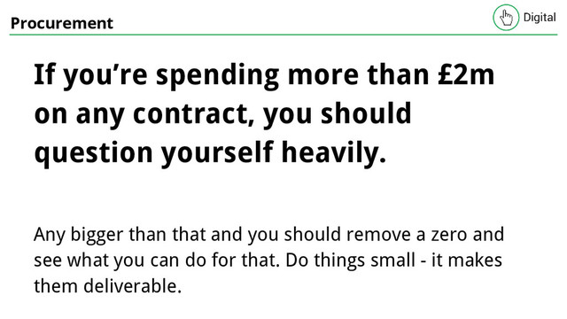 Procurement
If you’re spending more than £2m
on any contract, you should
question yourself heavily.
Any bigger than that and you should remove a zero and
see what you can do for that. Do things small - it makes
them deliverable.
