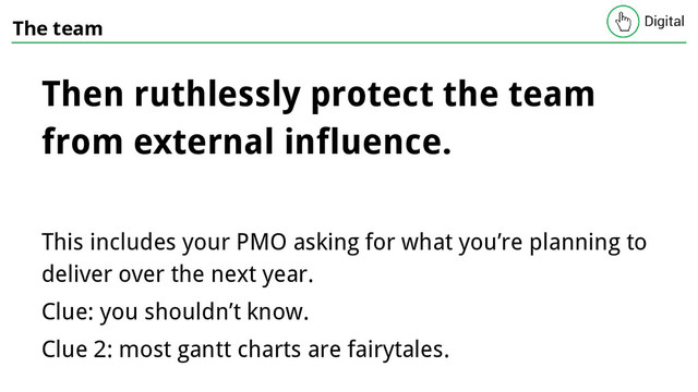 The team
Then ruthlessly protect the team
from external influence.
This includes your PMO asking for what you’re planning to
deliver over the next year.
Clue: you shouldn’t know.
Clue 2: most gantt charts are fairytales.
