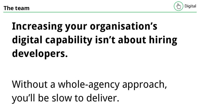 The team
Increasing your organisation’s
digital capability isn’t about hiring
developers.
Without a whole-agency approach,
you’ll be slow to deliver.
