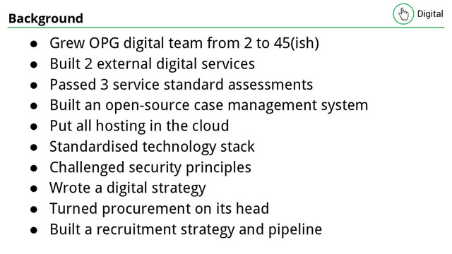 Background
● Grew OPG digital team from 2 to 45(ish)
● Built 2 external digital services
● Passed 3 service standard assessments
● Built an open-source case management system
● Put all hosting in the cloud
● Standardised technology stack
● Challenged security principles
● Wrote a digital strategy
● Turned procurement on its head
● Built a recruitment strategy and pipeline
