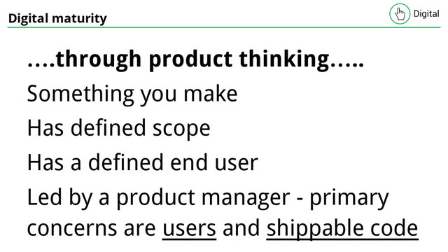 Digital maturity
….through product thinking…..
Something you make
Has defined scope
Has a defined end user
Led by a product manager - primary
concerns are users and shippable code
