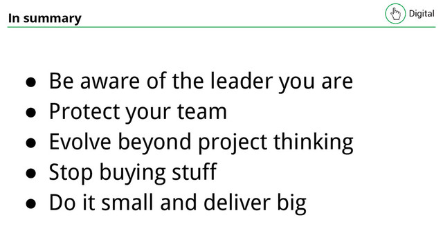 In summary
● Be aware of the leader you are
● Protect your team
● Evolve beyond project thinking
● Stop buying stuff
● Do it small and deliver big
