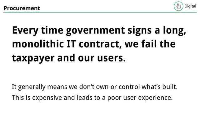 Procurement
Every time government signs a long,
monolithic IT contract, we fail the
taxpayer and our users.
It generally means we don’t own or control what’s built.
This is expensive and leads to a poor user experience.

