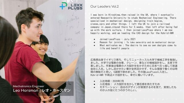 Conﬁdential © 2021-2022 LexxPluss, Inc.
Our Leaders Vol.2
Mechatronics Engineer
Leo Horsman | レオ・ホースマン
広島県出身でイギリス育ち、そしてニューカッスル大学で機械工学を勉強し
ました。大学では電車の台車、クレーン、車などの機械設計をし、主席で卒
業しました。卒業後は電車のメカ設計を生かすために日本へ引っ越して鉄道
会社に入社。しかし活かせたい事が全然活かせず、そんな環境で働くのは時
間の無駄だと思い、5週間で辞めました。その後LexxPlussに入社し、
Hybrid-AMR や周辺メカ設計をし、幸せに働いています。
● 入社時期：2020年7月
● 入社理由： メカ設計を生かして責任感を持たすため
● モチベーション：自分のデザインが実現するのを見て、実現したも
のが人の役にたつのがうれしい。
I was born in Hiroshima,then raised in the UK, where I eventually
entered Newcastle University to study Mechanical Engineering. There
specialised in mechanical design, designing train bogies,
cranes,cars and other things. I left the UK to join a railroad
company in Japan,stayed there for 5 weeks, then left after being fed
up with the work culture. I then joined LexxPluss where I am now
happily working, and am leading the CAD design for the Hybrid-AMR
● Joined LexxPluss : July.2021
● Reason for joining : To take ownership and do mechanical design
● What motivates me : The desire to see my own designs come to
life and benefit people
