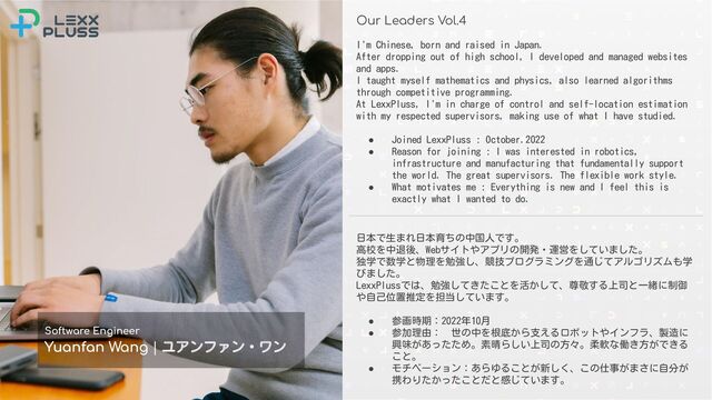 Conﬁdential © 2021-2022 LexxPluss, Inc.
Our Leaders Vol.4
Software Engineer
Yuanfan Wang | ユアンファン・ワン
日本で生まれ日本育ちの中国人です。
高校を中退後、Webサイトやアプリの開発・運営をしていました。
独学で数学と物理を勉強し、競技プログラミングを通じてアルゴリズムも学
びました。
LexxPlussでは、勉強してきたことを活かして、尊敬する上司と一緒に制御
や自己位置推定を担当しています。
● 参画時期：2022年10月
● 参加理由： 世の中を根底から支えるロボットやインフラ、製造に
興味があったため。素晴らしい上司の方々。柔軟な働き方ができる
こと。
● モチベーション：あらゆることが新しく、この仕事がまさに自分が
携わりたかったことだと感じています。
I'm Chinese, born and raised in Japan.
After dropping out of high school, I developed and managed websites
and apps.
I taught myself mathematics and physics, also learned algorithms
through competitive programming.
At LexxPluss, I'm in charge of control and self-location estimation
with my respected supervisors, making use of what I have studied.
● Joined LexxPluss : October.2022
● Reason for joining : I was interested in robotics,
infrastructure and manufacturing that fundamentally support
the world. The great supervisors. The flexible work style.
● What motivates me : Everything is new and I feel this is
exactly what I wanted to do.
