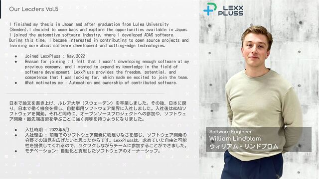 Conﬁdential © 2021-2022 LexxPluss, Inc.
Our Leaders Vol.5
Software Engineer
William Lindblom
ウィリアム・リンドブロム
日本で論文を書き上げ、ルレア大学（スウェーデン）を卒業しました。その後、日本に戻
り、日本で働く機会を探し、自動車用ソフトウェア業界に入社しました。入社後はADASソ
フトウェアを開発。それと同時に、オープンソースプロジェクトへの参加や、ソフトウェ
ア開発・最先端技術を学ぶことに強く興味を持つようになりました。
● 入社時期 : 2022年5月
● 入社理由 : 前職でのソフトウェア開発に物足りなさを感じ、ソフトウェア開発の
分野での知見を広げたいと思ったからです。LexxPlussは、求めていた自由と可能
性を提供してくれるので、ワクワクしながらチームに参加することができました。
● モチベーション: 自動化と貢献したソフトウェアのオーナーシップ。
I finished my thesis in Japan and after graduation from Lulea University
(Sweden),I decided to come back and explore the opportunities available in Japan.
I joined the automotive software industry, where I developed ADAS software.
During this time, I became interested in contributing to open source projects and
learning more about software development and cutting-edge technologies.
● Joined LexxPluss : May.2022
● Reason for joining : I felt that I wasn't developing enough software at my
previous company, and I wanted to expand my knowledge in the field of
software development. LexxPluss provides the freedom, potential, and
competence that I was looking for, which made me excited to join the team.
● What motivates me : Automation and ownership of contributed software.
