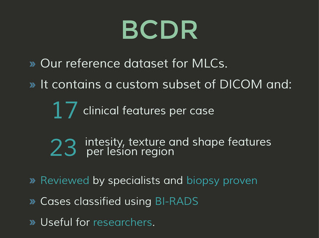 BCDR
» Our reference dataset for MLCs.
» It contains a custom subset of DICOM and:
» Reviewed by specialists and biopsy proven
» Cases classified using BI-RADS
» Useful for researchers.
23
17
per lesion region
intesity, texture and shape features
clinical features per case
