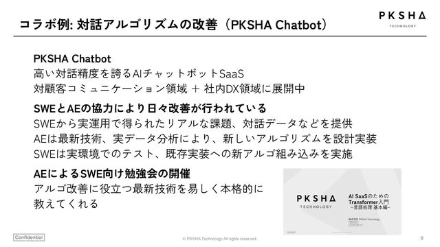 9
© PKSHA Technology All rights reserved.
コラボ例: 対話アルゴリズムの改善（PKSHA Chatbot）
PKSHA Chatbot
高い対話精度を誇るAIチャットボットSaaS
対顧客コミュニケーション領域 + 社内DX領域に展開中
SWEとAEの協力により日々改善が行われている
SWEから実運用で得られたリアルな課題、対話データなどを提供
AEは最新技術、実データ分析により、新しいアルゴリズムを設計実装
SWEは実環境でのテスト、既存実装への新アルゴ組み込みを実施
AEによるSWE向け勉強会の開催
アルゴ改善に役立つ最新技術を易しく本格的に
教えてくれる
