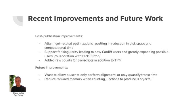 Recent Improvements and Future Work
Post-publication improvements:
- Alignment-related optimizations resulting in reduction in disk space and
computational time
- Support for singularity leading to new Cardiff users and greatly expanding possible
users (collaboration with Nick Clifton)
- Added raw counts for transcripts in addition to TPM
Future improvements:
- Want to allow a user to only perform alignment, or only quantify transcripts
- Reduce required memory when counting junctions to produce R objects
@geo_pertea
Geo Pertea
