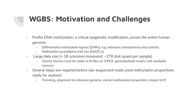WGBS: Motivation and Challenges
- Proﬁle DNA methylation, a critical epigenetic modiﬁcation, across the entire human
genome
- Differentially methylated regions (DMRs), e.g. between schizophrenia and controls
- Methylation quantitative trait loci (MeQTLs)
- Large data size (> 1B cytosines measured, ~2TB disk space per sample)
- Careful choices must be made to ﬁt ﬁles on JHPCE, generate/load results with available
memory
- Several steps are required before raw sequenced reads yield methylation proportions
ready for analysis
- Trimming, alignment to reference genome, extract methylation proportions, import to R
