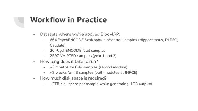 Workﬂow in Practice
- Datasets where we’ve applied BiocMAP:
- 664 PsychENCODE Schizophrenia/control samples (Hippocampus, DLPFC,
Caudate)
- 20 PsychENCODE fetal samples
- 2597 VA PTSD samples (year 1 and 2)
- How long does it take to run?
- ~3 months for 648 samples (second module)
- ~2 weeks for 43 samples (both modules at JHPCE)
- How much disk space is required?
- ~2TB disk space per sample while generating; 1TB outputs
