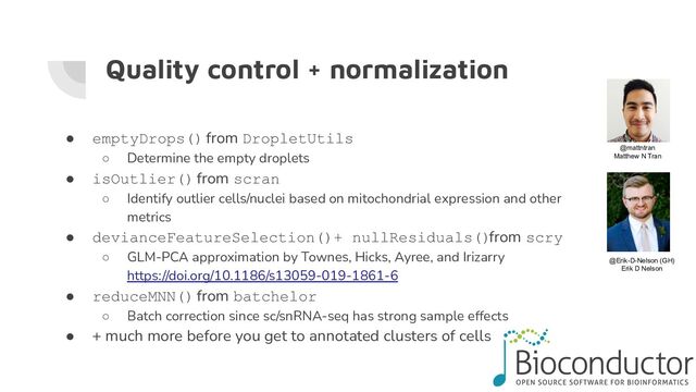Quality control + normalization
● emptyDrops() from DropletUtils
○ Determine the empty droplets
● isOutlier() from scran
○ Identify outlier cells/nuclei based on mitochondrial expression and other
metrics
● devianceFeatureSelection()+ nullResiduals() from scry
○ GLM-PCA approximation by Townes, Hicks, Ayree, and Irizarry
https://doi.org/10.1186/s13059-019-1861-6
● reduceMNN() from batchelor
○ Batch correction since sc/snRNA-seq has strong sample effects
● + much more before you get to annotated clusters of cells
@mattntran
Matthew N Tran
@Erik-D-Nelson (GH)
Erik D Nelson
