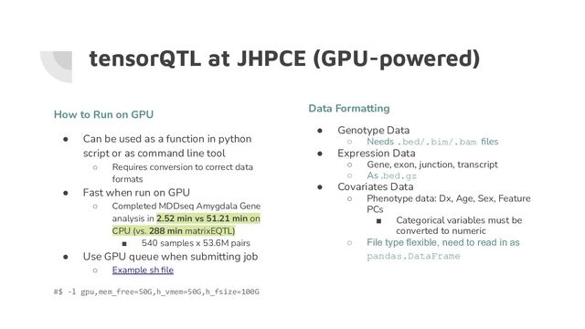 tensorQTL at JHPCE (GPU-powered)
Data Formatting
● Genotype Data
○ Needs .bed/.bim/.bam ﬁles
● Expression Data
○ Gene, exon, junction, transcript
○ As .bed.gz
● Covariates Data
○ Phenotype data: Dx, Age, Sex, Feature
PCs
■ Categorical variables must be
converted to numeric
○ File type flexible, need to read in as
pandas.DataFrame
How to Run on GPU
● Can be used as a function in python
script or as command line tool
○ Requires conversion to correct data
formats
● Fast when run on GPU
○ Completed MDDseq Amygdala Gene
analysis in 2.52 min vs 51.21 min on
CPU (vs. 288 min matrixEQTL)
■ 540 samples x 53.6M pairs
● Use GPU queue when submitting job
○ Example sh ﬁle
#$ -l gpu,mem_free=50G,h_vmem=50G,h_fsize=100G
