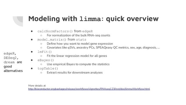 Modeling with limma: quick overview
● calcNormFactors() from edgeR
○ For normalization of the bulk RNA-seq counts
● model.matrix() from stats
○ Deﬁne how you want to model gene expression
○ Covariates like qSVs, ancestry PCs, SPEAQeasy QC metrics, sex, age, diagnosis, …
● lmFit()
○ Fit the linear regression model for all genes
● eBayes()
○ Use empirical Bayes to compute the statistics
● topTable()
○ Extract results for downstream analyses
More details at
http://bioconductor.org/packages/release/workﬂows/vignettes/RNAseq123/inst/doc/limmaWorkﬂow.html
edgeR,
DESeq2,
dream are
good
alternatives
