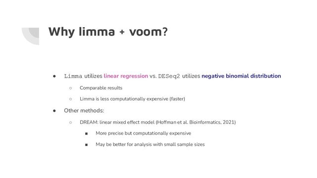 Why limma + voom?
● Limma utilizes linear regression vs. DESeq2 utilizes negative binomial distribution
○ Comparable results
○ Limma is less computationally expensive (faster)
● Other methods:
○ DREAM: linear mixed effect model (Hoffman et al. Bioinformatics, 2021)
■ More precise but computationally expensive
■ May be better for analysis with small sample sizes
