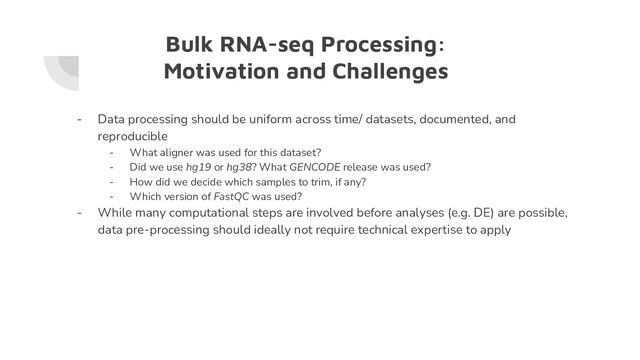 Bulk RNA-seq Processing:
Motivation and Challenges
- Data processing should be uniform across time/ datasets, documented, and
reproducible
- What aligner was used for this dataset?
- Did we use hg19 or hg38? What GENCODE release was used?
- How did we decide which samples to trim, if any?
- Which version of FastQC was used?
- While many computational steps are involved before analyses (e.g. DE) are possible,
data pre-processing should ideally not require technical expertise to apply
