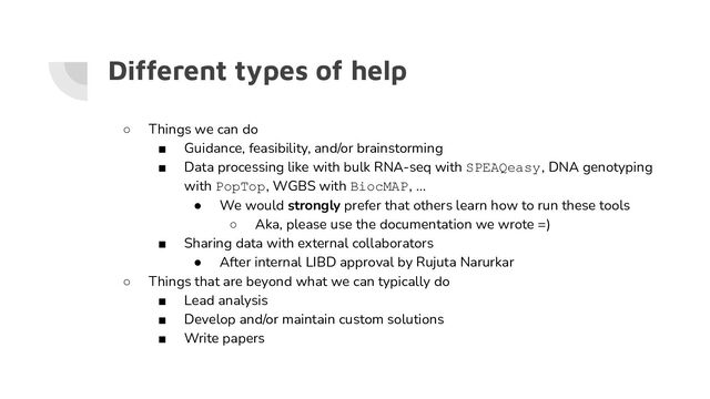 Different types of help
○ Things we can do
■ Guidance, feasibility, and/or brainstorming
■ Data processing like with bulk RNA-seq with SPEAQeasy, DNA genotyping
with PopTop, WGBS with BiocMAP, …
● We would strongly prefer that others learn how to run these tools
○ Aka, please use the documentation we wrote =)
■ Sharing data with external collaborators
● After internal LIBD approval by Rujuta Narurkar
○ Things that are beyond what we can typically do
■ Lead analysis
■ Develop and/or maintain custom solutions
■ Write papers

