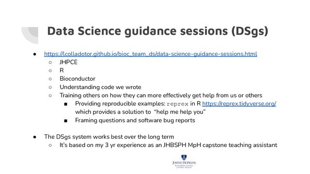 Data Science guidance sessions (DSgs)
● https://lcolladotor.github.io/bioc_team_ds/data-science-guidance-sessions.html
○ JHPCE
○ R
○ Bioconductor
○ Understanding code we wrote
○ Training others on how they can more effectively get help from us or others
■ Providing reproducible examples: reprex in R https://reprex.tidyverse.org/
which provides a solution to “help me help you”
■ Framing questions and software bug reports
● The DSgs system works best over the long term
○ It’s based on my 3 yr experience as an JHBSPH MpH capstone teaching assistant
