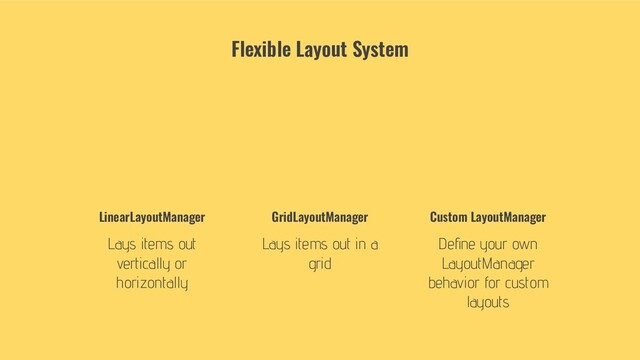 LinearLayoutManager
Lays items out
vertically or
horizontally
GridLayoutManager
Lays items out in a
grid
Custom LayoutManager
Deﬁne your own
LayoutManager
behavior for custom
layouts
Flexible Layout System
