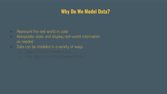 ● Represent the real world in code
● Manipulate, store, and display real-world information
as needed
● Data can be modeled in a variety of ways
○ Object Oriented Programming
○ Pure data in functional programming
Why Do We Model Data?
