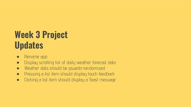 Week 3 Project
Updates
● Rename app
● Display scrolling list of daily weather forecast data
● Weather data should be psuedo-randomized
● Pressing a list item should display touch feedback
● Clicking a list item should display a Toast message

