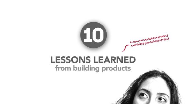 from building products
LESSONS LEARNED
10
to show you how building a product
is different than building a project
