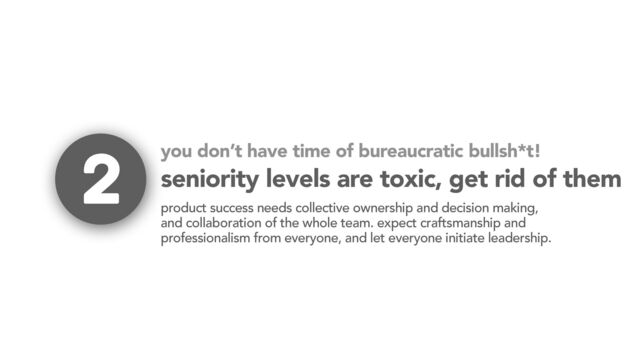 seniority levels are toxic, get rid of them
product success needs collective ownership and decision making,
and collaboration of the whole team. expect craftsmanship and
professionalism from everyone, and let everyone initiate leadership.
2 you don’t have time of bureaucratic bullsh*t!
